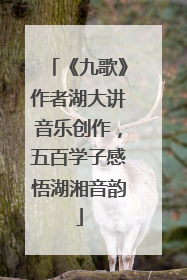 《九歌》作者湖大讲音乐创作，五百学子感悟湖湘音韵