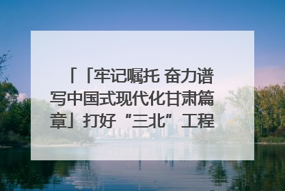 「牢记嘱托 奋力谱写中国式现代化甘肃篇章」打好“三北”工程攻坚战 筑牢国家西部生态安全屏障
