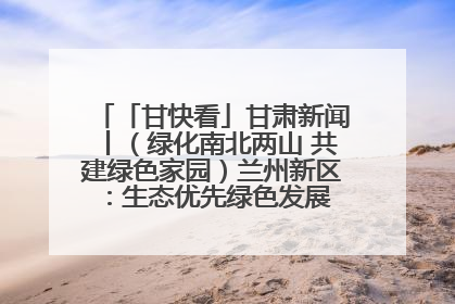 「甘快看」甘肃新闻丨（绿化南北两山 共建绿色家园）兰州新区：生态优先绿色发展 打造生态环保示范区