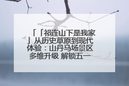 「祁连山下是我家」从历史草原到现代体验：山丹马场景区多维升级 解锁五一文旅新玩法