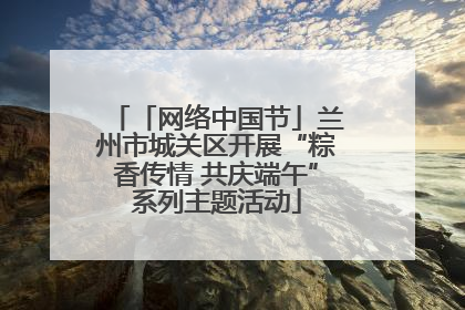 「网络中国节」兰州市城关区开展“粽香传情 共庆端午”系列主题活动