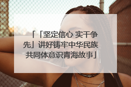 「坚定信心 实干争先」讲好铸牢中华民族共同体意识青海故事