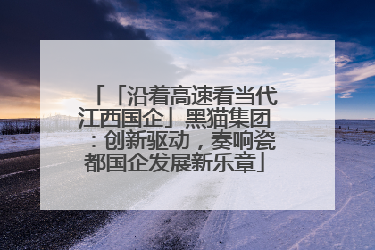 「沿着高速看当代江西国企」黑猫集团：创新驱动，奏响瓷都国企发展新乐章