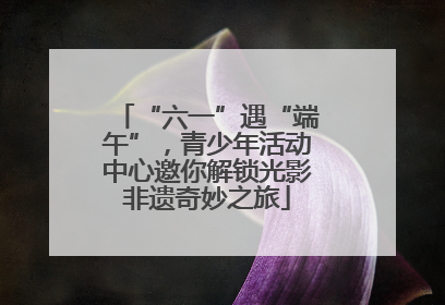 “六一”遇“端午”，青少年活动中心邀你解锁光影非遗奇妙之旅