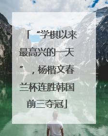 “学棋以来最高兴的一天”，杨楷文春兰杯连胜韩国前三夺冠