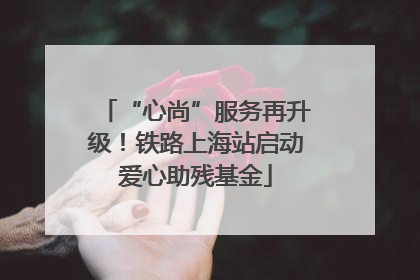 “心尚”服务再升级！铁路上海站启动爱心助残基金