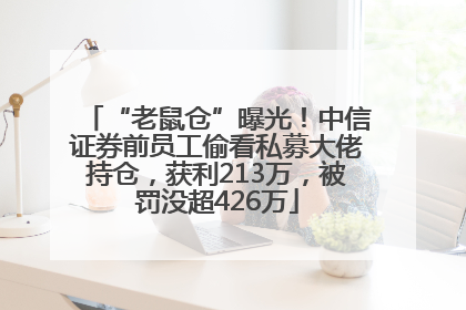 “老鼠仓”曝光！中信证券前员工偷看私募大佬持仓，获利213万，被罚没超426万