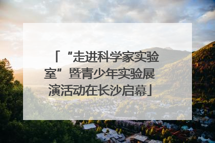 “走进科学家实验室”暨青少年实验展演活动在长沙启幕