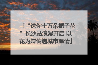 “送你十万朵栀子花”长沙站浪漫开启 以花为媒传递城市温情