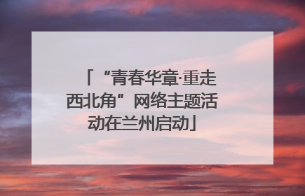 “青春华章·重走西北角”网络主题活动在兰州启动