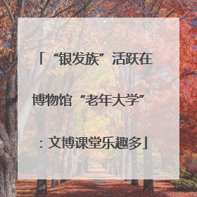 “银发族”活跃在博物馆“老年大学”：文博课堂乐趣多