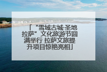 “雪域古城·圣地拉萨”文化旅游节圆满举行 拉萨文旅提升项目惊艳亮相