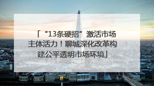 “13条硬招”激活市场主体活力！聊城深化改革构建公平透明市场环境