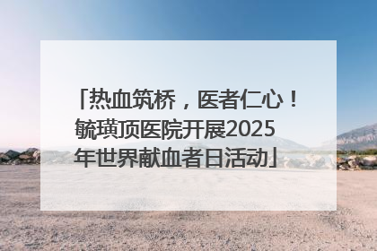 热血筑桥，医者仁心！毓璜顶医院开展2025年世界献血者日活动