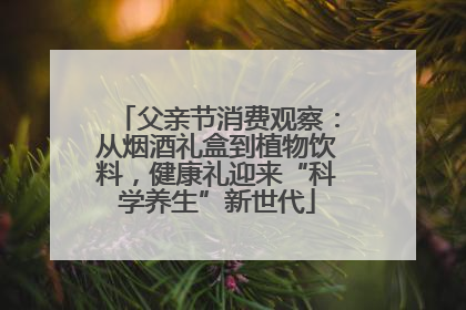 父亲节消费观察：从烟酒礼盒到植物饮料，健康礼迎来“科学养生”新世代