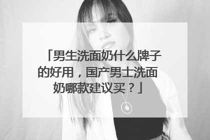 男生洗面奶什么牌子的好用，国产男士洗面奶哪款建议买？
