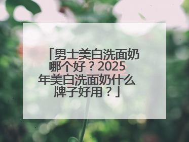男士美白洗面奶哪个好？2025年美白洗面奶什么牌子好用？