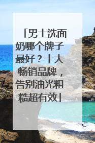 男士洗面奶哪个牌子最好？十大畅销品牌，告别油光粗糙超有效