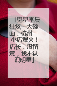 男星李晨狂炫一大碗面，杭州一小店爆火！店长：没留意，我不认识明星