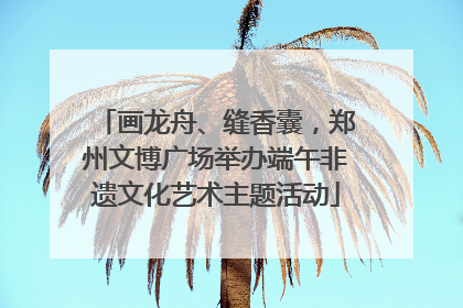 画龙舟、缝香囊，郑州文博广场举办端午非遗文化艺术主题活动