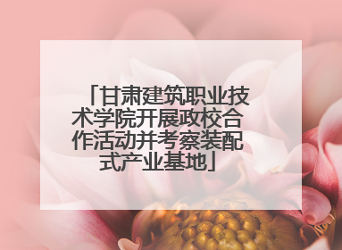 甘肃建筑职业技术学院开展政校合作活动并考察装配式产业基地