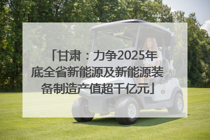 甘肃：力争2025年底全省新能源及新能源装备制造产值超千亿元