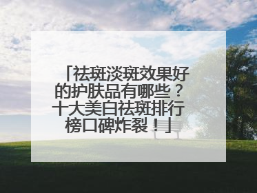 祛斑淡斑效果好的护肤品有哪些？十大美白祛斑排行榜口碑炸裂！