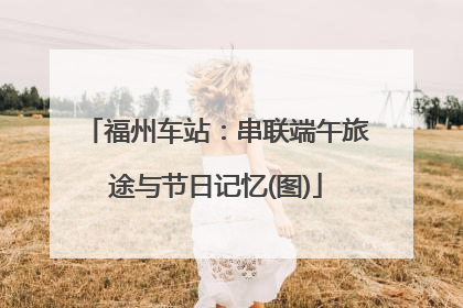 福州车站：串联端午旅途与节日记忆(图)
