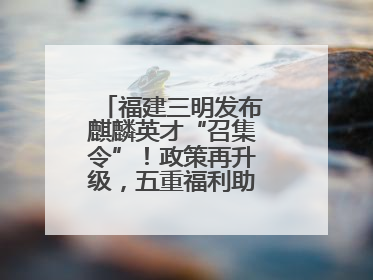 福建三明发布麒麟英才“召集令”！政策再升级，五重福利助您在明无忧