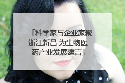 科学家与企业家聚浙江新昌 为生物医药产业发展建言