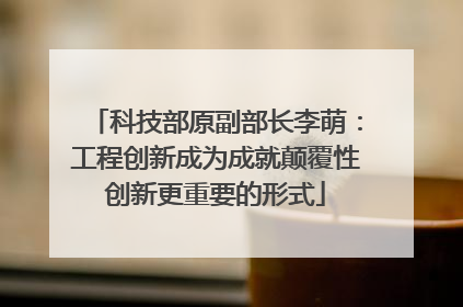 科技部原副部长李萌：工程创新成为成就颠覆性创新更重要的形式