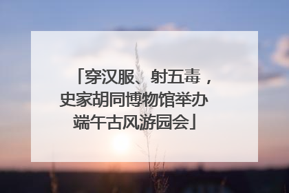 穿汉服、射五毒，史家胡同博物馆举办端午古风游园会