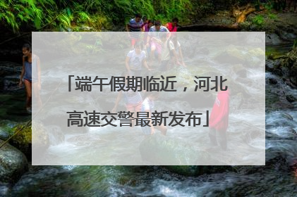 端午假期临近，河北高速交警最新发布
