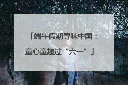 端午假期寻味中国：童心童趣过“六一”