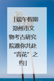 端午假期 郑州市文物考古研究院邀你共赴“青花”之约