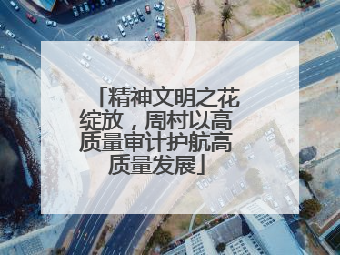 精神文明之花绽放，周村以高质量审计护航高质量发展