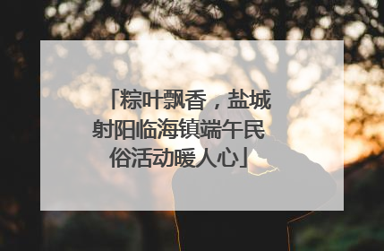 粽叶飘香，盐城射阳临海镇端午民俗活动暖人心