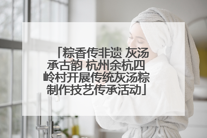 粽香传非遗 灰汤承古韵 杭州余杭四岭村开展传统灰汤粽制作技艺传承活动