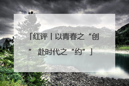 红评丨以青春之“创” 赴时代之“约”