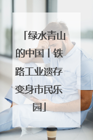 绿水青山的中国丨铁路工业遗存变身市民乐园