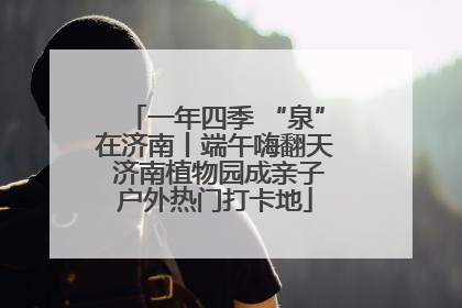 一年四季 “泉”在济南丨端午嗨翻天 济南植物园成亲子户外热门打卡地