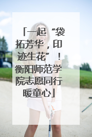 一起“袋拓芳华，印迹生花”！衡阳师范学院志愿同行暖童心