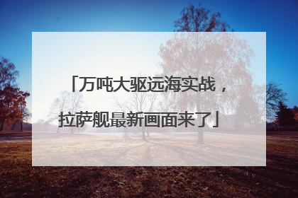 万吨大驱远海实战，拉萨舰最新画面来了