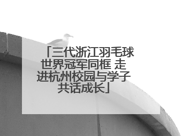 三代浙江羽毛球世界冠军同框 走进杭州校园与学子共话成长