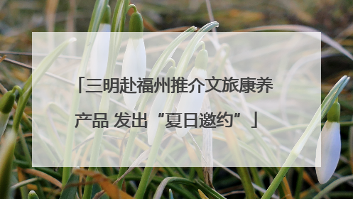 三明赴福州推介文旅康养产品 发出“夏日邀约”