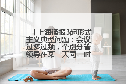 上海通报3起形式主义典型问题：会议过多过频，个别分管领导在某一天同一时段需参加3个会议