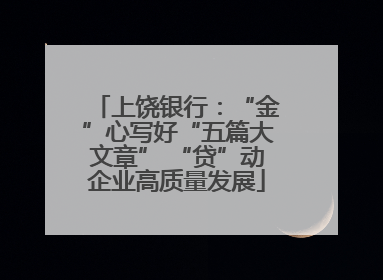 上饶银行：“金”心写好“五篇大文章” “贷”动企业高质量发展