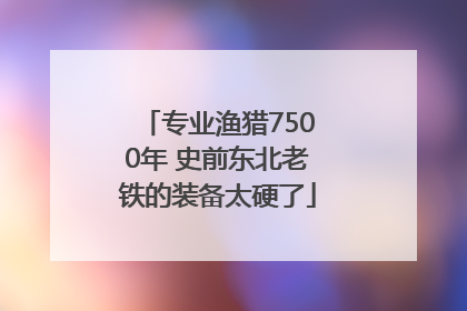 专业渔猎7500年 史前东北老铁的装备太硬了