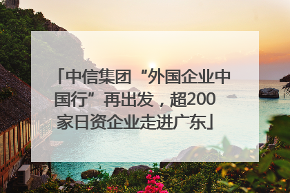 中信集团“外国企业中国行”再出发，超200家日资企业走进广东