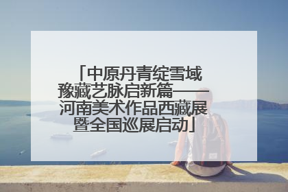中原丹青绽雪域 豫藏艺脉启新篇——河南美术作品西藏展暨全国巡展启动